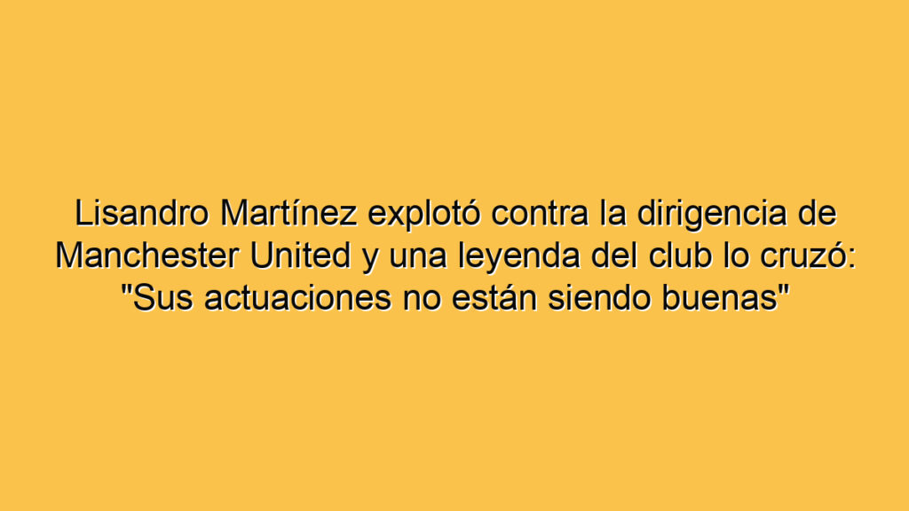 Lisandro Martínez explotó contra la dirigencia de Manchester United y una leyenda del club lo cruzó: "Sus actuaciones no están siendo buenas"