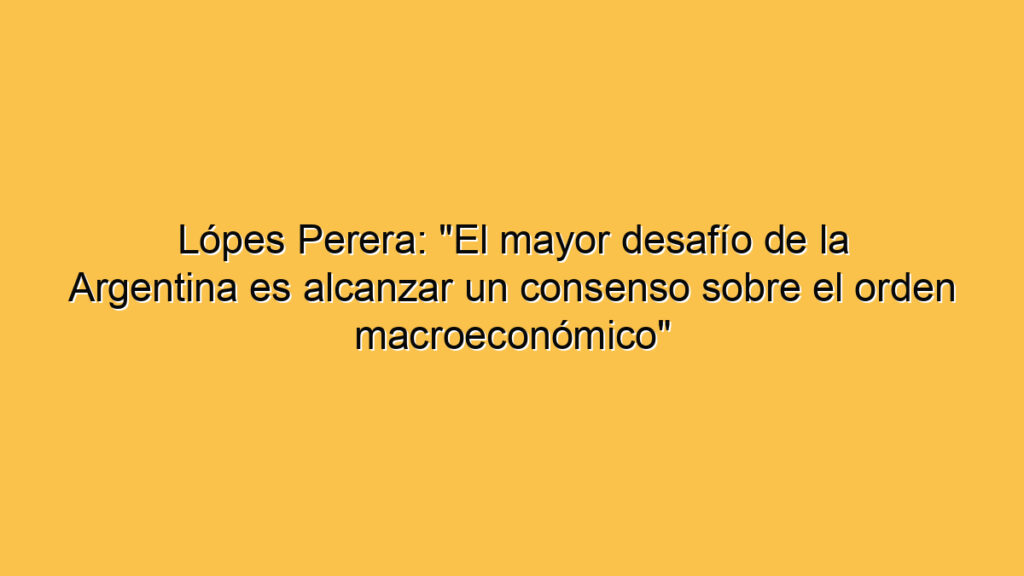 Lópes Perera: "El mayor desafío de la Argentina es alcanzar un consenso sobre el orden macroeconómico"
