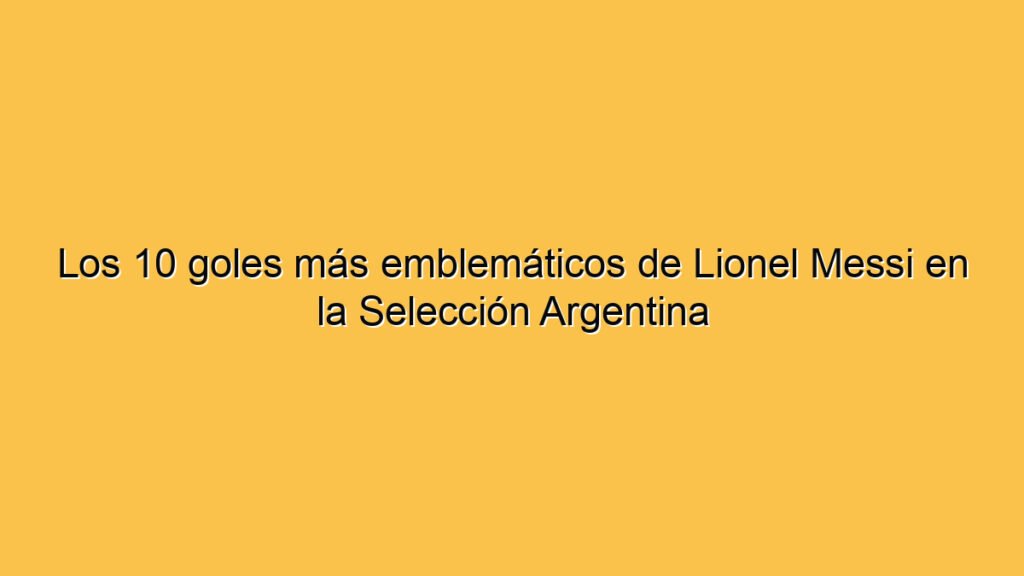 Los 10 goles más emblemáticos de Lionel Messi en la Selección Argentina