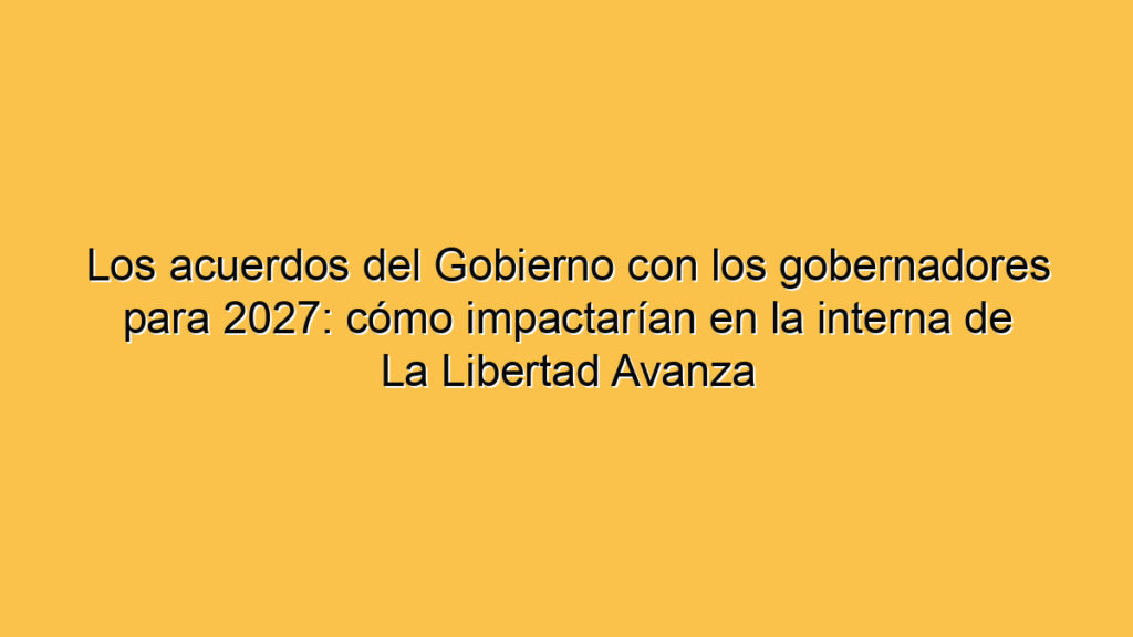 Los acuerdos del Gobierno con los gobernadores para 2027: cómo impactarían en la interna de La Libertad Avanza