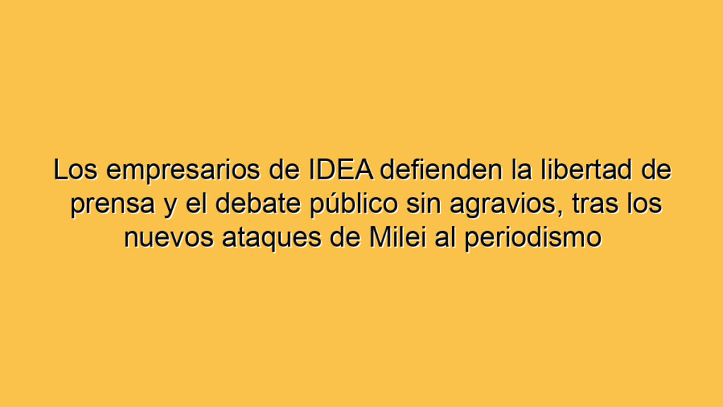 Los empresarios de IDEA defienden la libertad de prensa y el debate público sin agravios, tras los nuevos ataques de Milei al periodismo