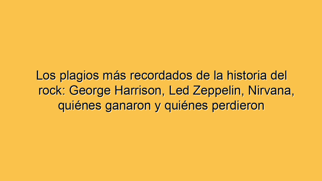 Los plagios más recordados de la historia del rock: George Harrison, Led Zeppelin, Nirvana, quiénes ganaron y quiénes perdieron