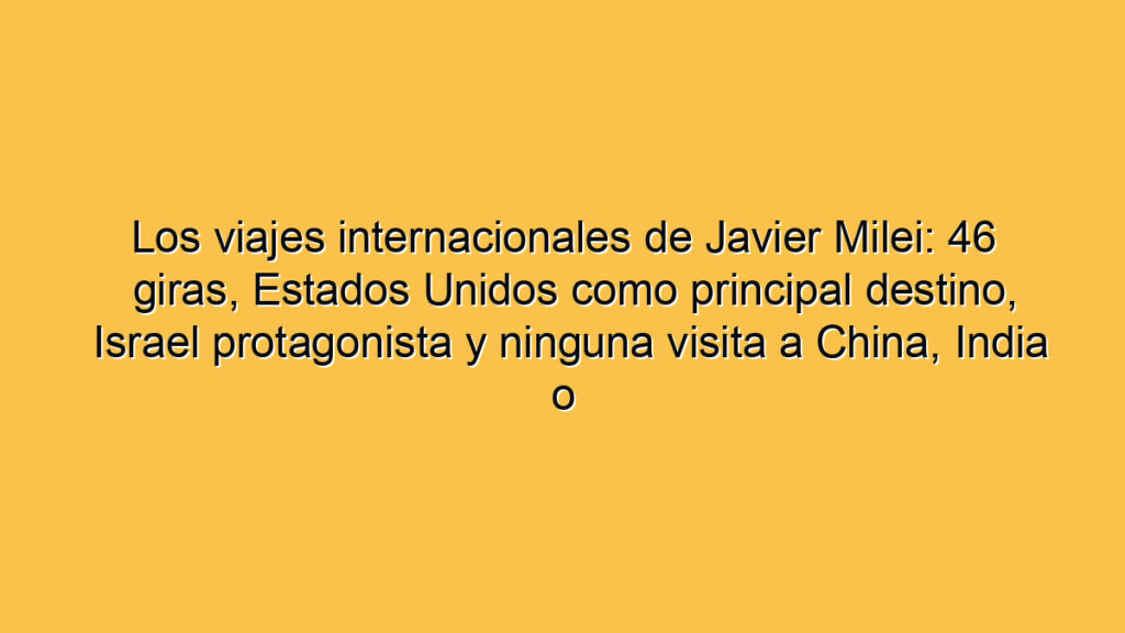 Los viajes internacionales de Javier Milei: 46 giras, Estados Unidos como principal destino, Israel protagonista y ninguna visita a China, India o Japón