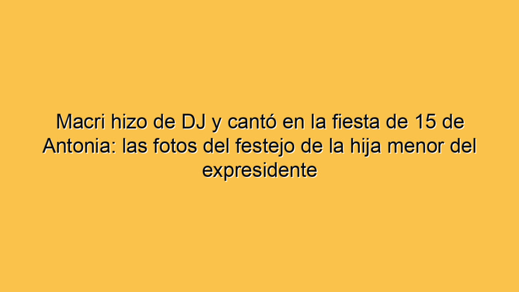 Macri hizo de DJ y cantó en la fiesta de 15 de Antonia: las fotos del festejo de la hija menor del expresidente