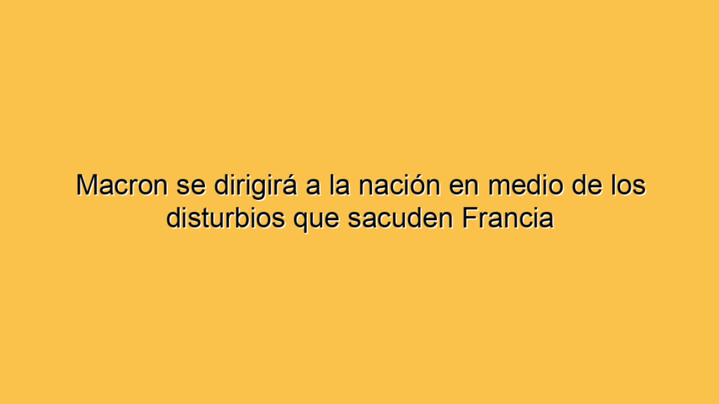 Macron se dirigirá a la nación en medio de los disturbios que sacuden Francia