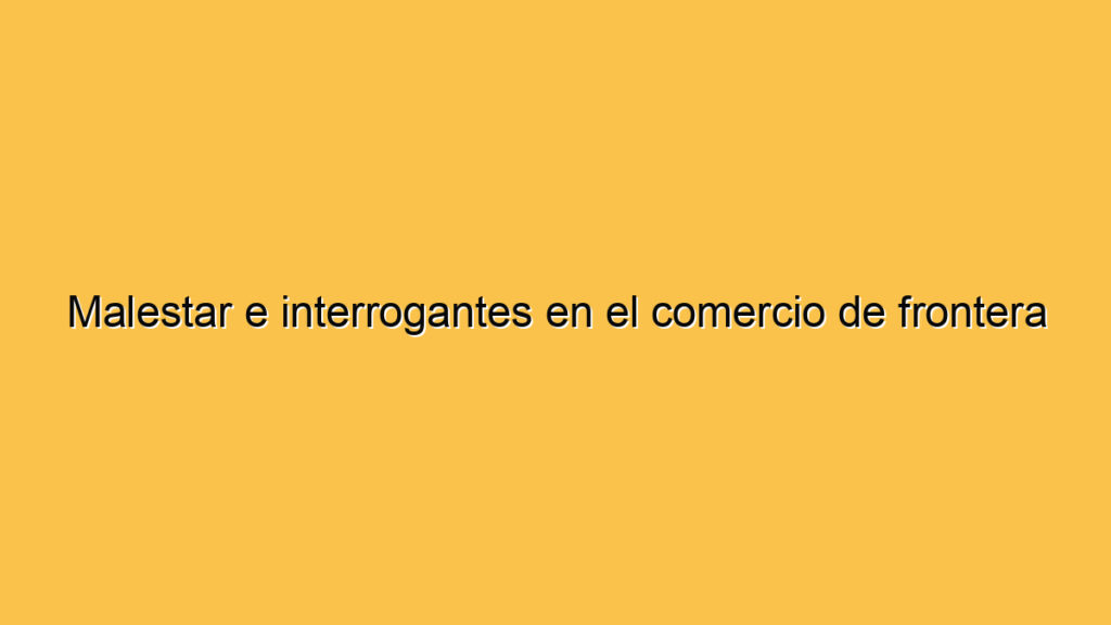 Malestar e interrogantes en el comercio de frontera