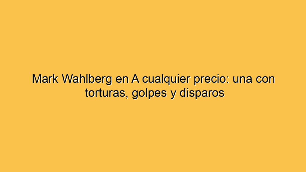 Mark Wahlberg en A cualquier precio: una con torturas, golpes y disparos