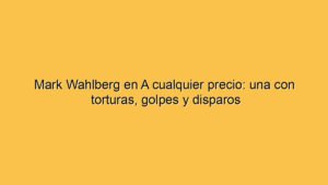 Mark Wahlberg en A cualquier precio: una con torturas, golpes y disparos