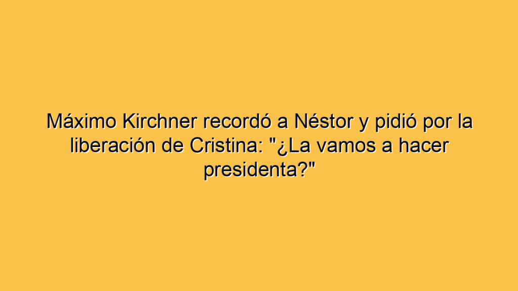 Máximo Kirchner recordó a Néstor y pidió por la liberación de Cristina: "¿La vamos a hacer presidenta?"