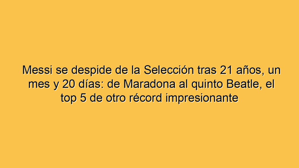 Messi se despide de la Selección tras 21 años, un mes y 20 días: de Maradona al quinto Beatle, el top 5 de otro récord impresionante