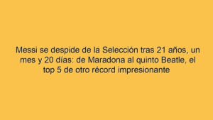 Messi se despide de la Selección tras 21 años, un mes y 20 días: de Maradona al quinto Beatle, el top 5 de otro récord impresionante