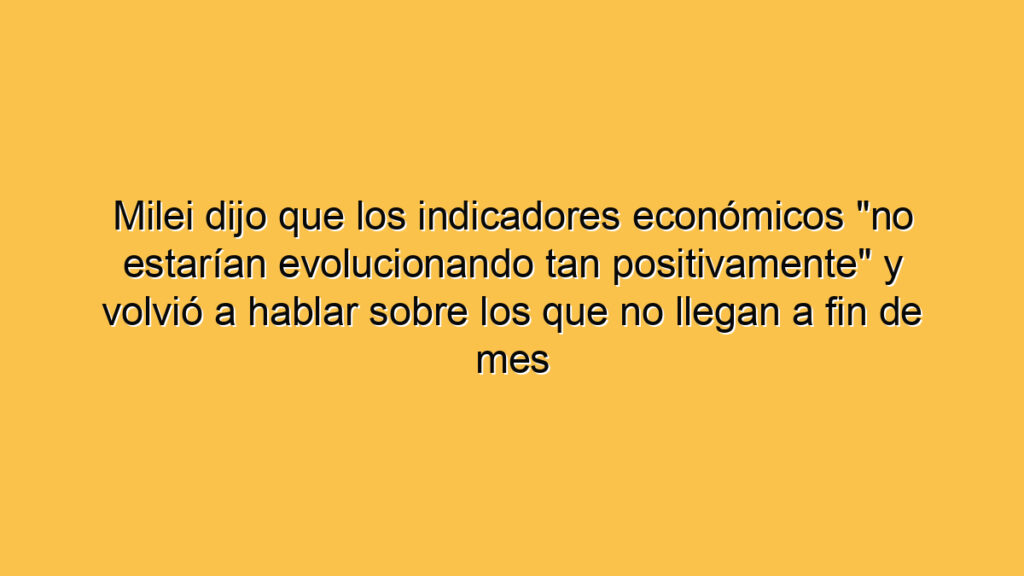 Milei dijo que los indicadores económicos "no estarían evolucionando tan positivamente" y volvió a hablar sobre los que no llegan a fin de mes