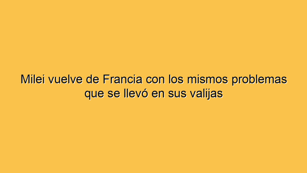Milei vuelve de Francia con los mismos problemas que se llevó en sus valijas