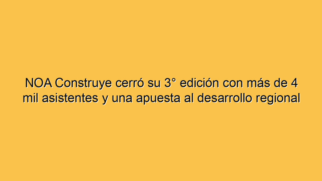 NOA Construye cerró su 3° edición con más de 4 mil asistentes y una apuesta al desarrollo regional