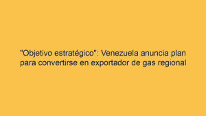 "Objetivo estratégico": Venezuela anuncia plan para convertirse en exportador de gas regional