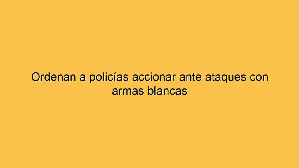 Ordenan a policías accionar ante ataques con armas blancas