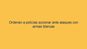 Ordenan a policías accionar ante ataques con armas blancas