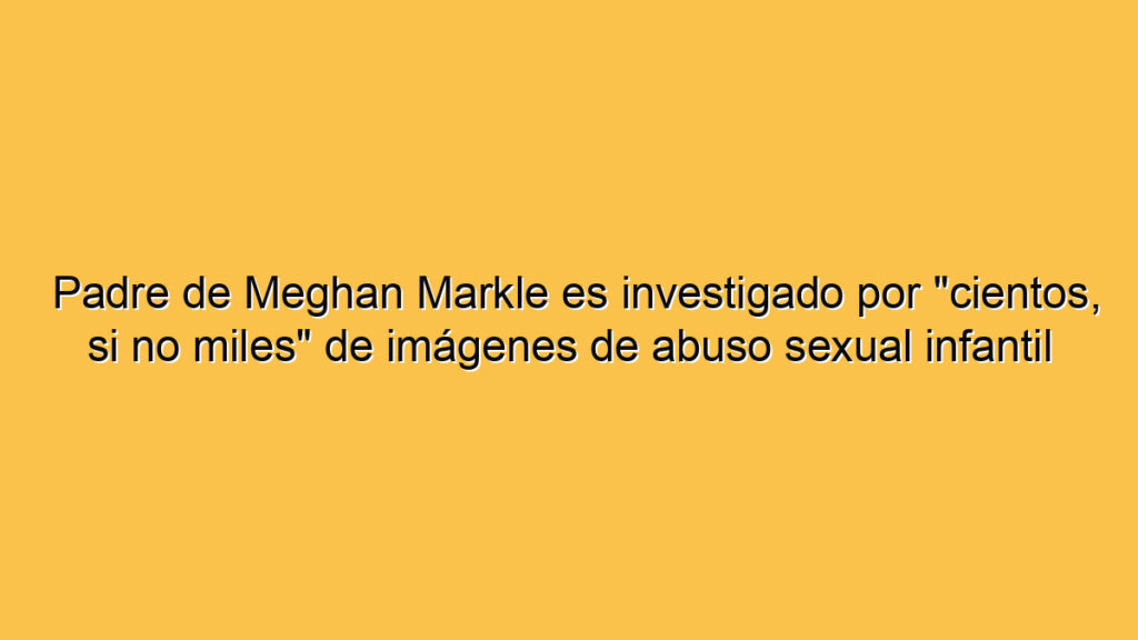 Padre de Meghan Markle es investigado por "cientos, si no miles" de imágenes de abuso sexual infantil