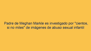 Padre de Meghan Markle es investigado por "cientos, si no miles" de imágenes de abuso sexual infantil