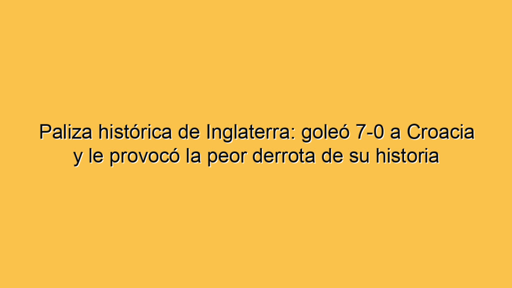 Paliza histórica de Inglaterra: goleó 7-0 a Croacia y le provocó la peor derrota de su historia