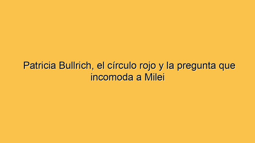 Patricia Bullrich, el círculo rojo y la pregunta que incomoda a Milei
