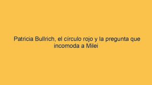 Patricia Bullrich, el círculo rojo y la pregunta que incomoda a Milei