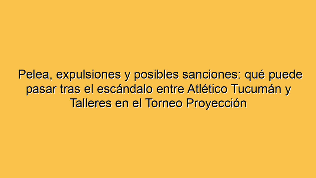 Pelea, expulsiones y posibles sanciones: qué puede pasar tras el escándalo entre Atlético Tucumán y Talleres en el Torneo Proyección