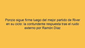 Ponzio sigue firme luego del mejor partido de River en su ciclo: la contundente respuesta tras el ruido externo por Ramón Díaz