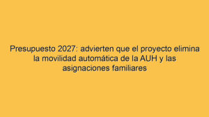 Presupuesto 2027: advierten que el proyecto elimina la movilidad automática de la AUH y las asignaciones familiares