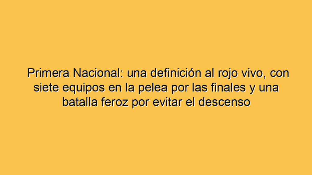 Primera Nacional: una definición al rojo vivo, con siete equipos en la pelea por las finales y una batalla feroz por evitar el descenso