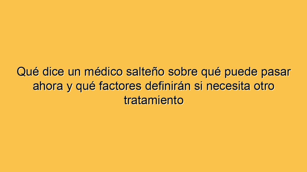 Qué dice un médico salteño sobre qué puede pasar ahora y qué factores definirán si necesita otro tratamiento