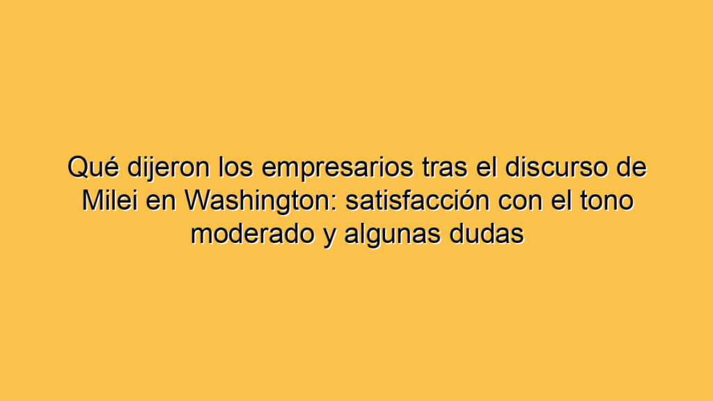 Qué dijeron los empresarios tras el discurso de Milei en Washington: satisfacción con el tono moderado y algunas dudas