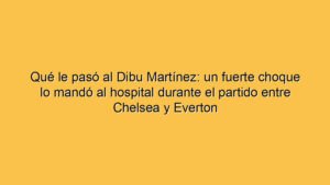 Qué le pasó al Dibu Martínez: un fuerte choque lo mandó al hospital durante el partido entre Chelsea y Everton