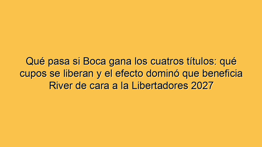 Qué pasa si Boca gana los cuatros títulos: qué cupos se liberan y el efecto dominó que beneficia River de cara a la Libertadores 2027