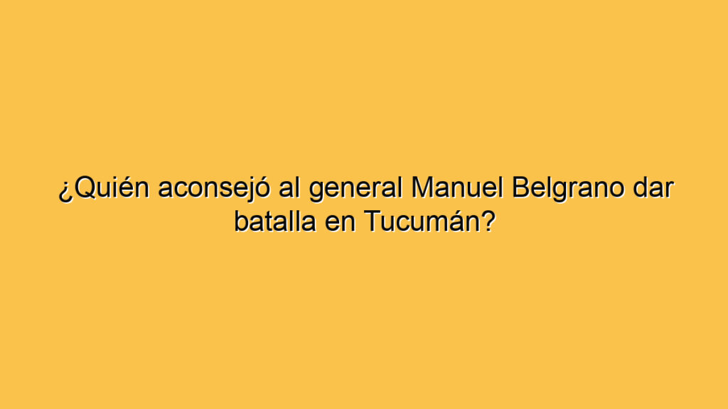 ¿Quién aconsejó al general Manuel Belgrano dar batalla en Tucumán?