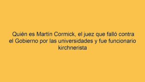 Quién es Martín Cormick, el juez que falló contra el Gobierno por las universidades y fue funcionario kirchnerista