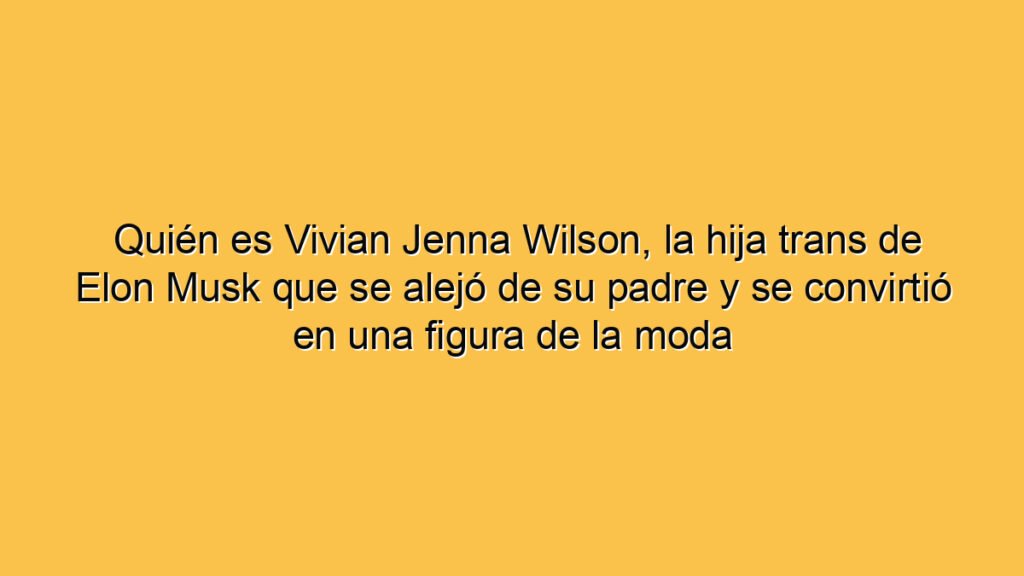 Quién es Vivian Jenna Wilson, la hija trans de Elon Musk que se alejó de su padre y se convirtió en una figura de la moda