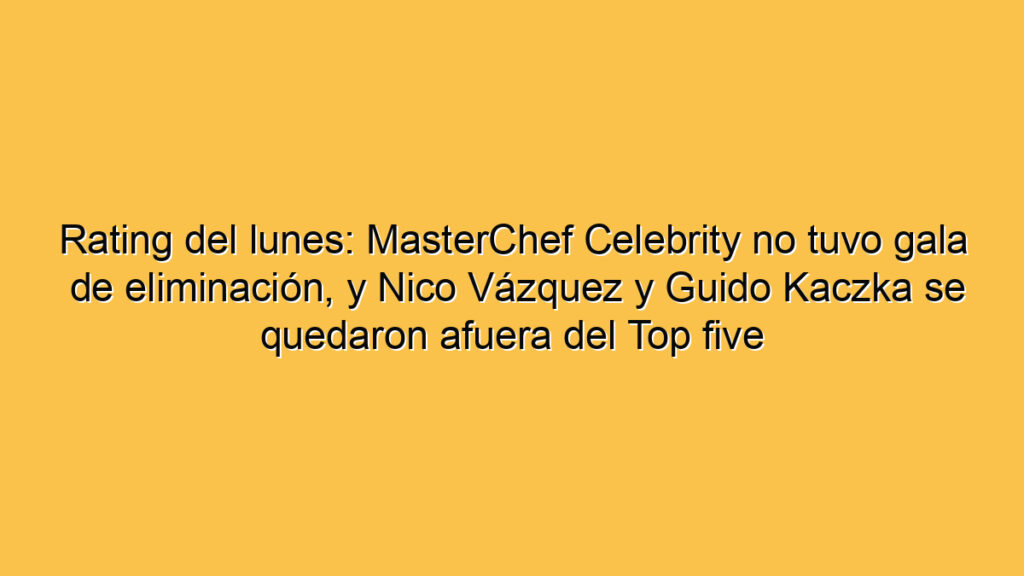 Rating del lunes: MasterChef Celebrity no tuvo gala de eliminación, y Nico Vázquez y Guido Kaczka se quedaron afuera del Top five