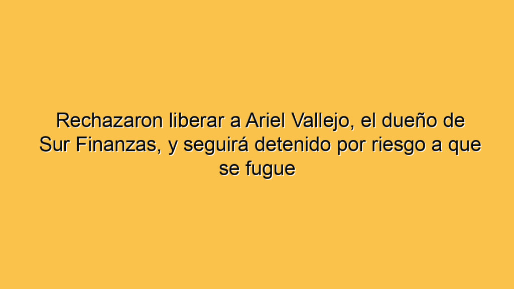 Rechazaron liberar a Ariel Vallejo, el dueño de Sur Finanzas, y seguirá detenido por riesgo a que se fugue