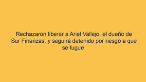Rechazaron liberar a Ariel Vallejo, el dueño de Sur Finanzas, y seguirá detenido por riesgo a que se fugue