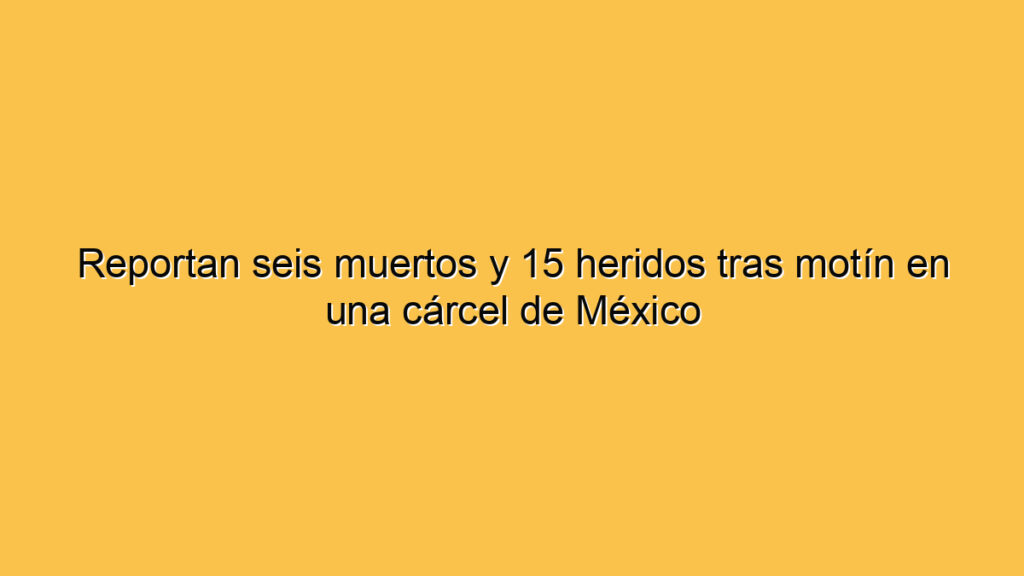 Reportan seis muertos y 15 heridos tras motín en una cárcel de México