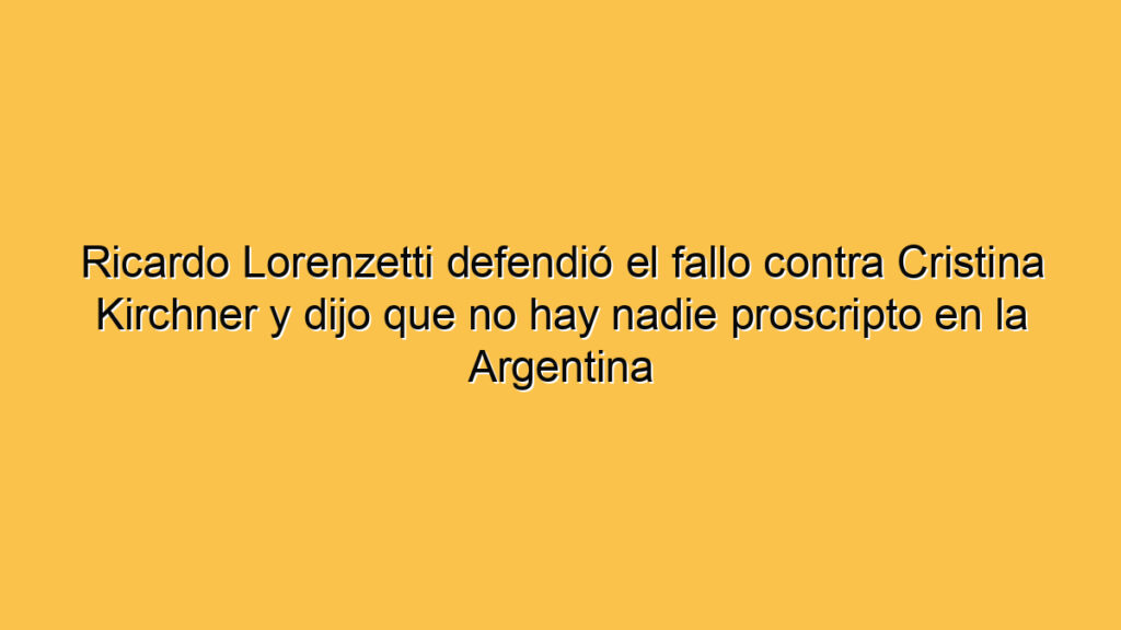 Ricardo Lorenzetti defendió el fallo contra Cristina Kirchner y dijo que no hay nadie proscripto en la Argentina