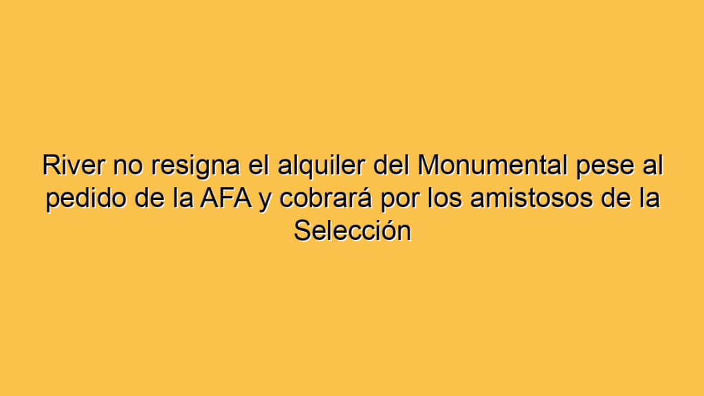 River no resigna el alquiler del Monumental pese al pedido de la AFA y cobrará por los amistosos de la Selección