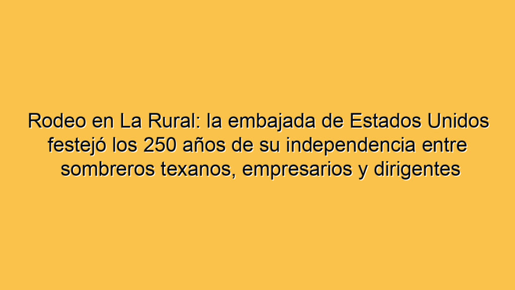 Rodeo en La Rural: la embajada de Estados Unidos festejó los 250 años de su independencia entre sombreros texanos, empresarios y dirigentes libertarios