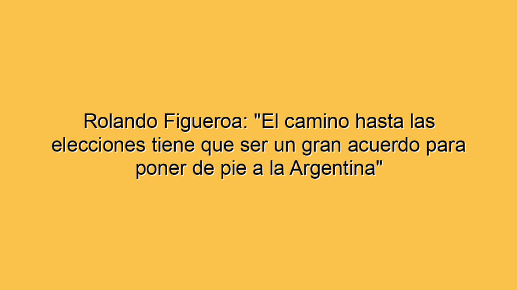 Rolando Figueroa: "El camino hasta las elecciones tiene que ser un gran acuerdo para poner de pie a la Argentina"