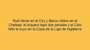 Rulli héroe en el City y Barco villano en el Chelsea: el arquero tapó dos penales y el Colo falló el suyo en la Copa de la Liga de Inglaterra