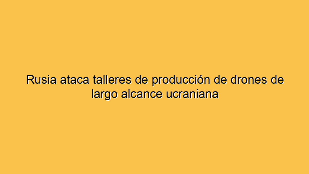 Rusia ataca talleres de producción de drones de largo alcance ucraniana
