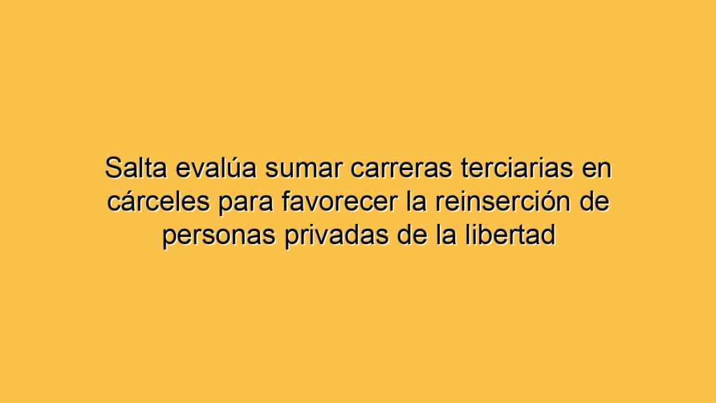 Salta evalúa sumar carreras terciarias en cárceles para favorecer la reinserción de personas privadas de la libertad