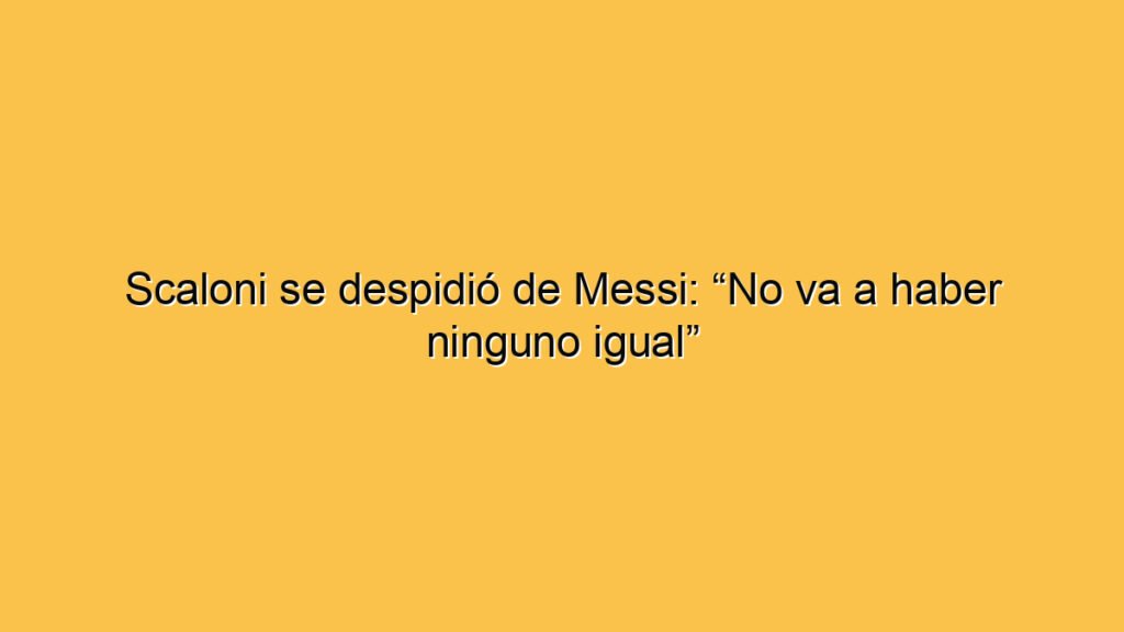 Scaloni se despidió de Messi: “No va a haber ninguno igual”