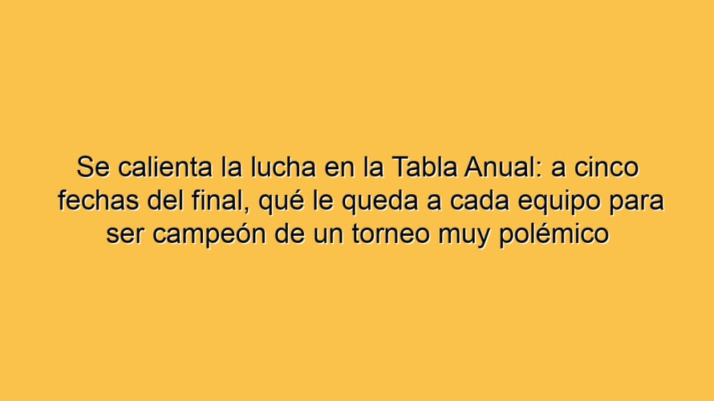 Se calienta la lucha en la Tabla Anual: a cinco fechas del final, qué le queda a cada equipo para ser campeón de un torneo muy polémico